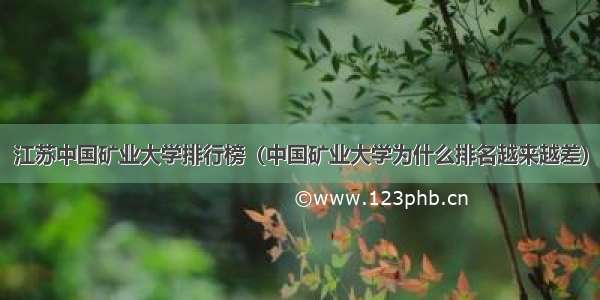 江苏中国矿业大学排行榜（中国矿业大学为什么排名越来越差）