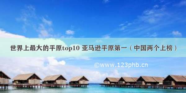 世界上最大的平原top10 亚马逊平原第一（中国两个上榜）