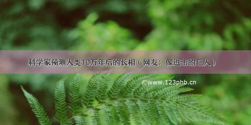 科学家预测人类10万年后的长相（网友：像进击的巨人）