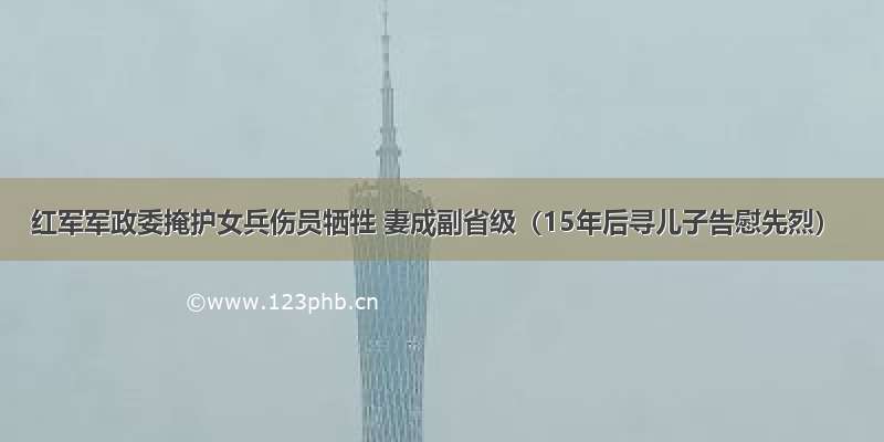 红军军政委掩护女兵伤员牺牲 妻成副省级（15年后寻儿子告慰先烈）