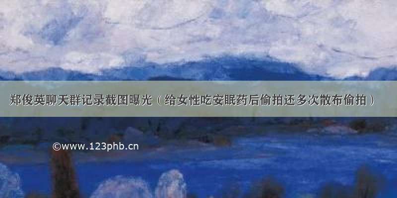 郑俊英聊天群记录截图曝光（给女性吃安眠药后偷拍还多次散布偷拍）