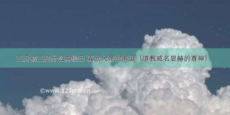 三月初三是什么神仙日 真武大帝的寿诞（道教威名显赫的尊神）