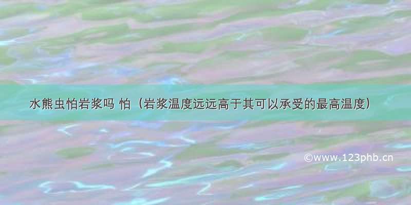 水熊虫怕岩浆吗 怕（岩浆温度远远高于其可以承受的最高温度）