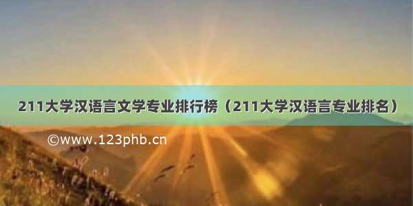211大学汉语言文学专业排行榜（211大学汉语言专业排名）