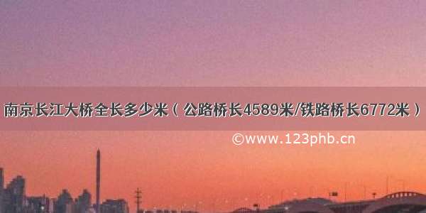 南京长江大桥全长多少米（公路桥长4589米/铁路桥长6772米）