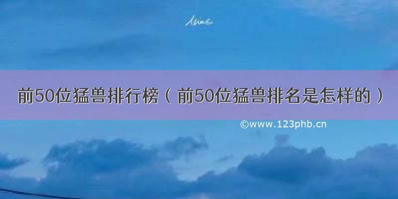 前50位猛兽排行榜（前50位猛兽排名是怎样的）