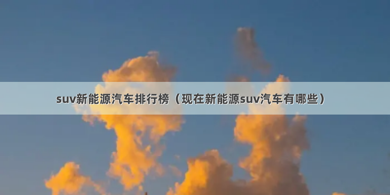 suv新能源汽车排行榜（现在新能源suv汽车有哪些）