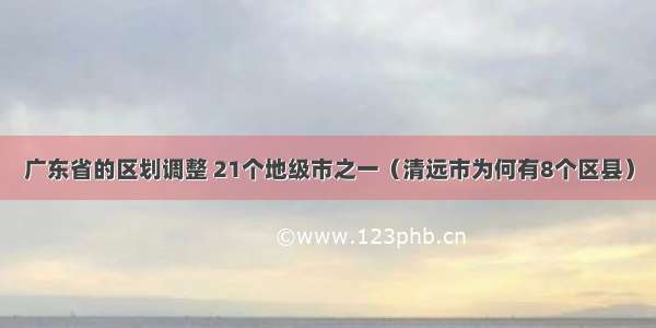 广东省的区划调整 21个地级市之一（清远市为何有8个区县）