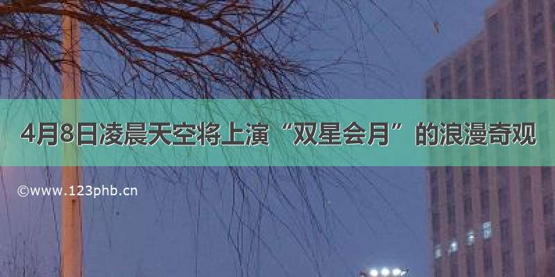 4月8日凌晨天空将上演“双星会月”的浪漫奇观