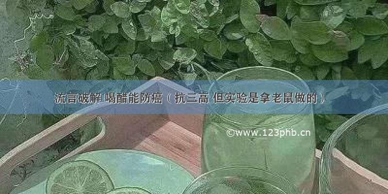 流言破解 喝醋能防癌（抗三高 但实验是拿老鼠做的）