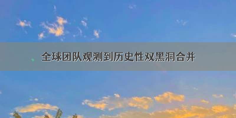 全球团队观测到历史性双黑洞合并