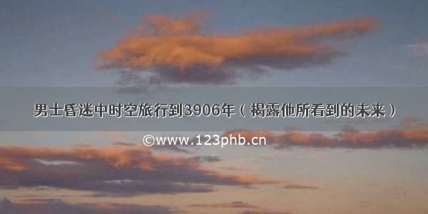 男士昏迷中时空旅行到3906年（揭露他所看到的未来）