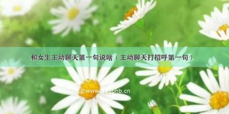 和女生主动聊天第一句说啥（主动聊天打招呼第一句）