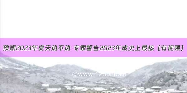 预测2023年夏天热不热 专家警告2023年成史上最热（有视频）