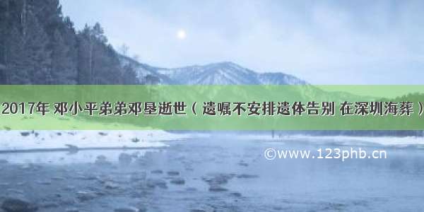 2017年 邓小平弟弟邓垦逝世（遗嘱不安排遗体告别 在深圳海葬）