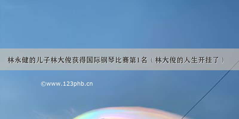 林永健的儿子林大俊获得国际钢琴比赛第1名（林大俊的人生开挂了）