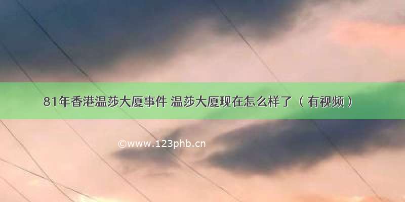 81年香港温莎大厦事件 温莎大厦现在怎么样了 （有视频）