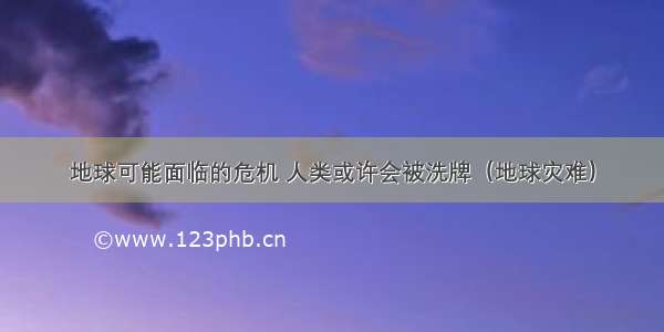 地球可能面临的危机 人类或许会被洗牌（地球灾难）