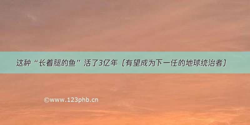 这种“长着腿的鱼”活了3亿年（有望成为下一任的地球统治者）