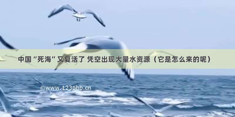 中国“死海”又复活了 凭空出现大量水资源（它是怎么来的呢）