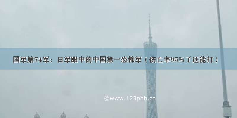 国军第74军：日军眼中的中国第一恐怖军（伤亡率95%了还能打）