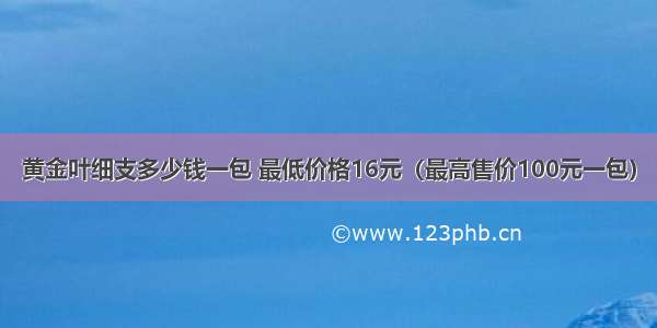 黄金叶细支多少钱一包 最低价格16元（最高售价100元一包）