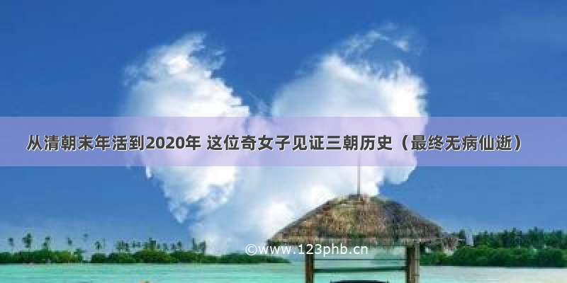 从清朝末年活到2020年 这位奇女子见证三朝历史（最终无病仙逝）