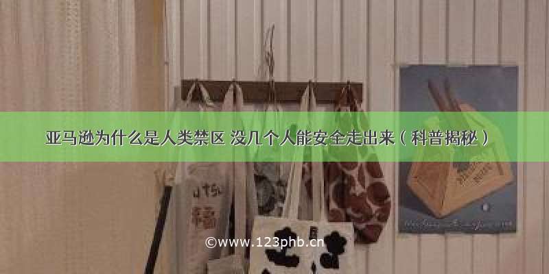 亚马逊为什么是人类禁区 没几个人能安全走出来（科普揭秘）