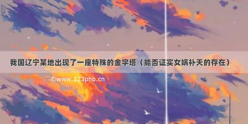 我国辽宁某地出现了一座特殊的金字塔（能否证实女娲补天的存在）