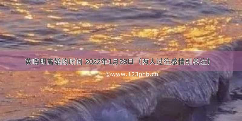 黄晓明离婚的时间 2022年1月28日（两人过往感情引关注）