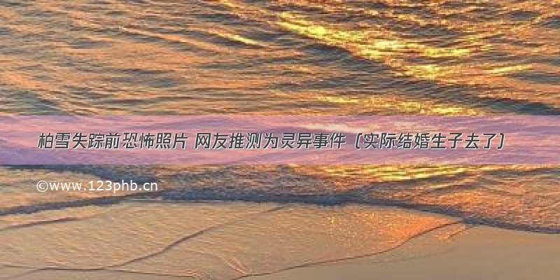 柏雪失踪前恐怖照片 网友推测为灵异事件（实际结婚生子去了）