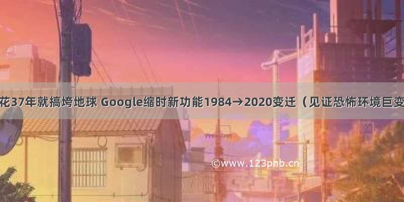 人类花37年就搞垮地球 Google缩时新功能1984→2020变迁（见证恐怖环境巨变）