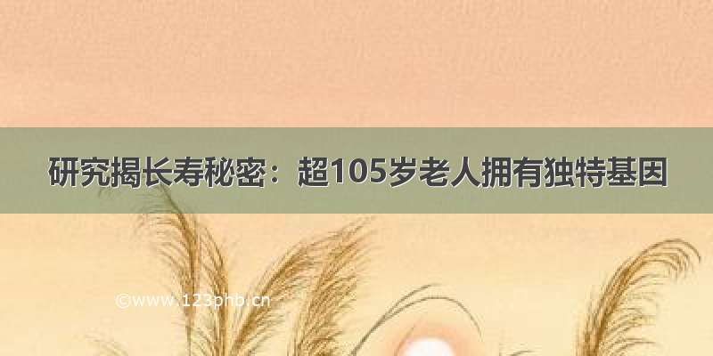 研究揭长寿秘密：超105岁老人拥有独特基因