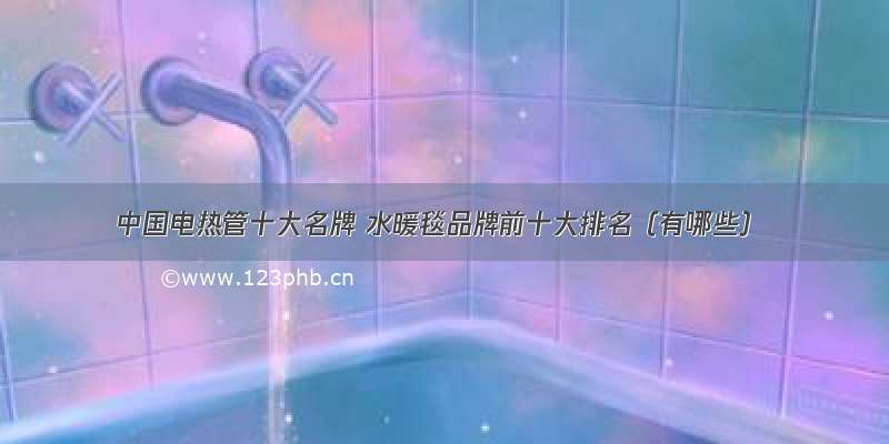 中国电热管十大名牌 水暖毯品牌前十大排名（有哪些）