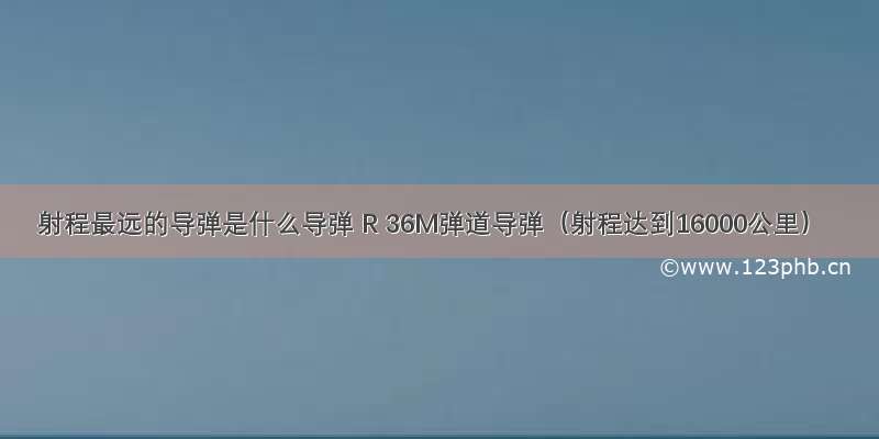 射程最远的导弹是什么导弹 R 36M弹道导弹（射程达到16000公里）