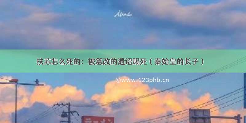 扶苏怎么死的：被篡改的遗诏赐死（秦始皇的长子）