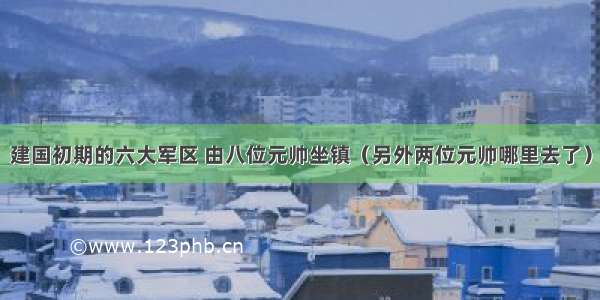 建国初期的六大军区 由八位元帅坐镇（另外两位元帅哪里去了）