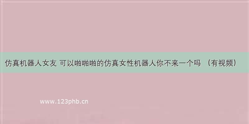 仿真机器人女友 可以啪啪啪的仿真女性机器人你不来一个吗 （有视频）