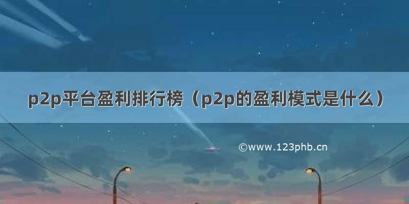 p2p平台盈利排行榜（p2p的盈利模式是什么）