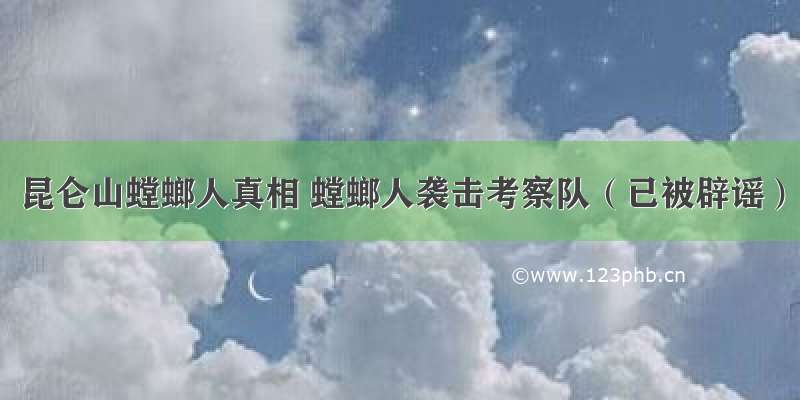 昆仑山螳螂人真相 螳螂人袭击考察队（已被辟谣）