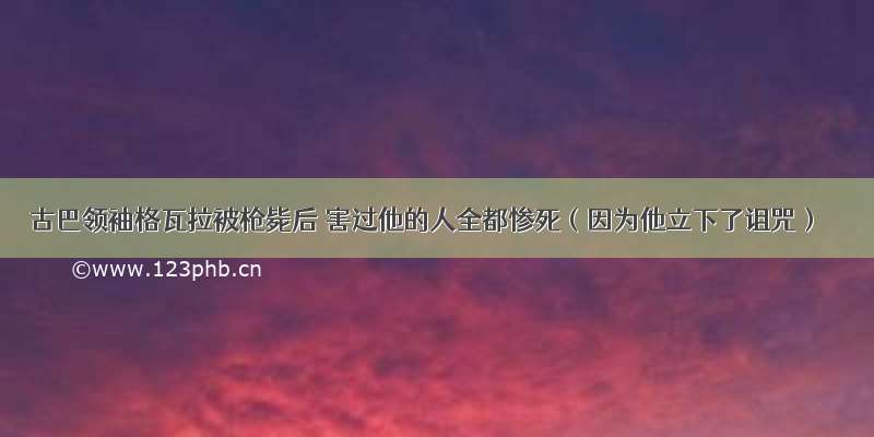 古巴领袖格瓦拉被枪毙后 害过他的人全都惨死（因为他立下了诅咒）