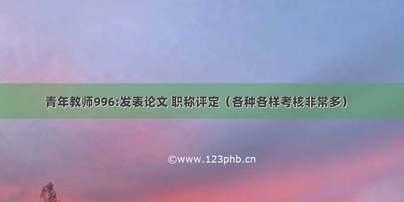 青年教师996:发表论文 职称评定（各种各样考核非常多）