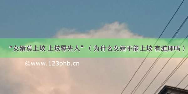 “女婿莫上坟 上坟辱先人”（为什么女婿不能上坟 有道理吗）