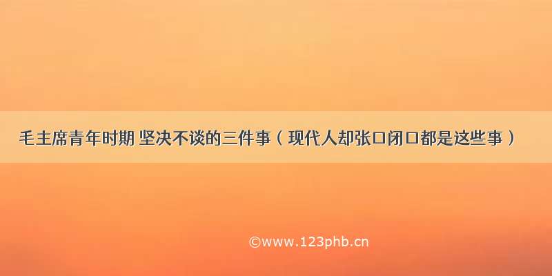 毛主席青年时期 坚决不谈的三件事（现代人却张口闭口都是这些事）