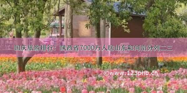 国庆旅游排行：陕西省7000万人居山东和河南分列二三