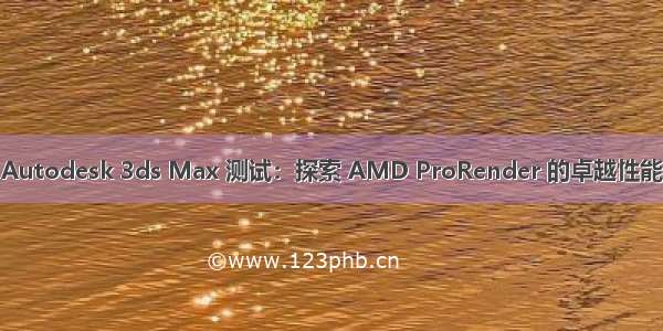 Autodesk 3ds Max 测试：探索 AMD ProRender 的卓越性能