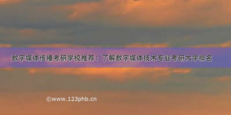 数字媒体传播考研学校推荐：了解数字媒体技术专业考研大学排名