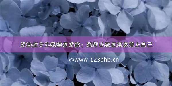 双鱼座女生的暗恋攻略：如何让暗恋对象爱上自己