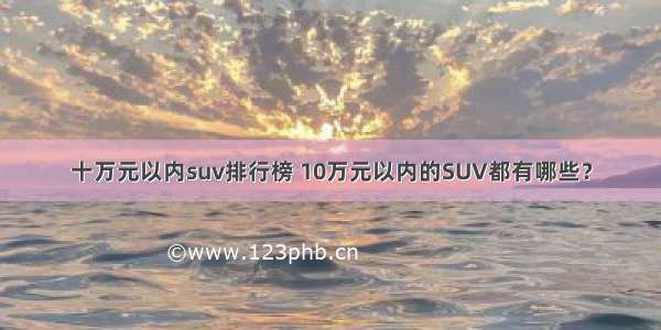 十万元以内suv排行榜 10万元以内的SUV都有哪些？