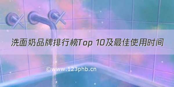 洗面奶品牌排行榜Top 10及最佳使用时间